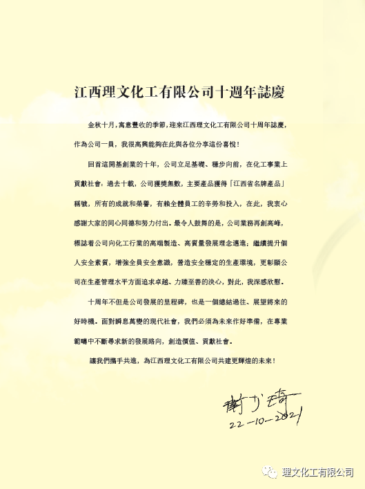 熱烈慶祝江西理文化工有限公司成立十週年 2021年12月10日9時28分，江西理文化工建廠十週年慶祝大會在廠前區隆重舉行，首席執行官李文恩先生、總經理楊作寧先生、公司全體幹部、職工代表、承包商代表出席。 慶祝大會上，首先播放了公司宣傳片及十年發展大數據視頻，視頻裏那挺立的鋼構、歡心的笑顏、滿牆的榮譽、不斷攀升的數字無不給大家帶來極致的視聽享受及久久不能平復的內心震撼。讓人不禁讚歎：江西理文化工這十年真的給社會、給股東、給員工們交上了一份滿意的答卷啊！ 隨後，主持人宣讀了衛主席爲《十年專刊》親自題寫的發刊詞。《十年專刊》是爲回顧歷史、銘記歷史，舉全公司之力編纂的一本專刊，並在廠慶前如約問世發放到了每位員工手中。專刊的編制得到了董事會衛主席、首席執行官李總的高度重視，分別爲專刊撰寫了發刊詞及序言。衛主席那質樸深邃又有文化沉澱的發刊詞，既肯定了江西理文化工過去十年的功績，又爲公司未來的發展指明瞭路向。    大會由總經理楊作寧先生致開幕詞，楊總高度概括了江西理文化工的發展史，闡述瞭如何把民衆“談化色變”的化工廠向美麗...