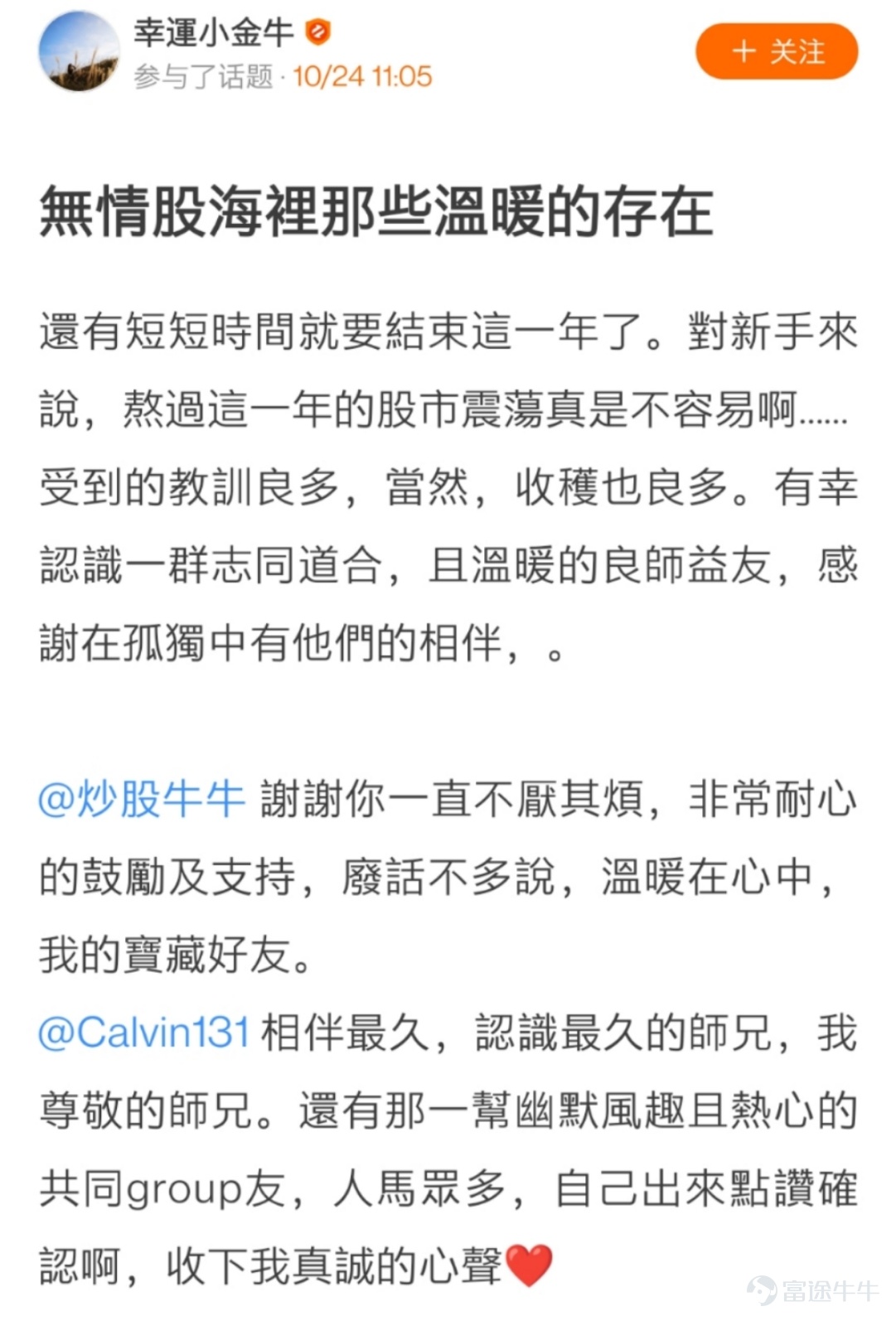 各位牛友們久等啦，感謝大家在活動 相伴已9，@出陪伴你最久的牛友 中的熱情參與[蛋糕]  牛友們的真誠發帖讓活動君倍感開心！  在認真瀏覽完所有的帖子之後，最終挑選出獲獎的21位牛友，  讓我們一起看看是哪些可愛的人兒~[調皮]  以下3位牛友極具真情實感，恭喜獲相伴已9獎，獎勵全套牛牛手辦禮盒1個！  @鄉村牛姑姑   >>原文傳送門 @單純地跑  >>原文傳送門 @只爱吃鱼   >>原文傳送門  以下9位牛友的表白不落俗套，恭喜獲花樣表白獎，獎勵牛牛手辦1個！  @IFIF   @炒股牛牛  >>原文傳送門   @幸運小金牛 >>原文傳送門 @特long普   >>原文傳送門 @Joshigh  >>原文傳送門 @兵工廠Ron   >>原文傳送門 @17937629  @Deer Deer >>原文傳送門 @Dream Girl >>原文傳送門 以下9位牛友的帖子獲贊多多，恭喜獲攜手共進獎，獎勵牛牛U型枕1個！ @楊楊cat >>原文傳送門...
