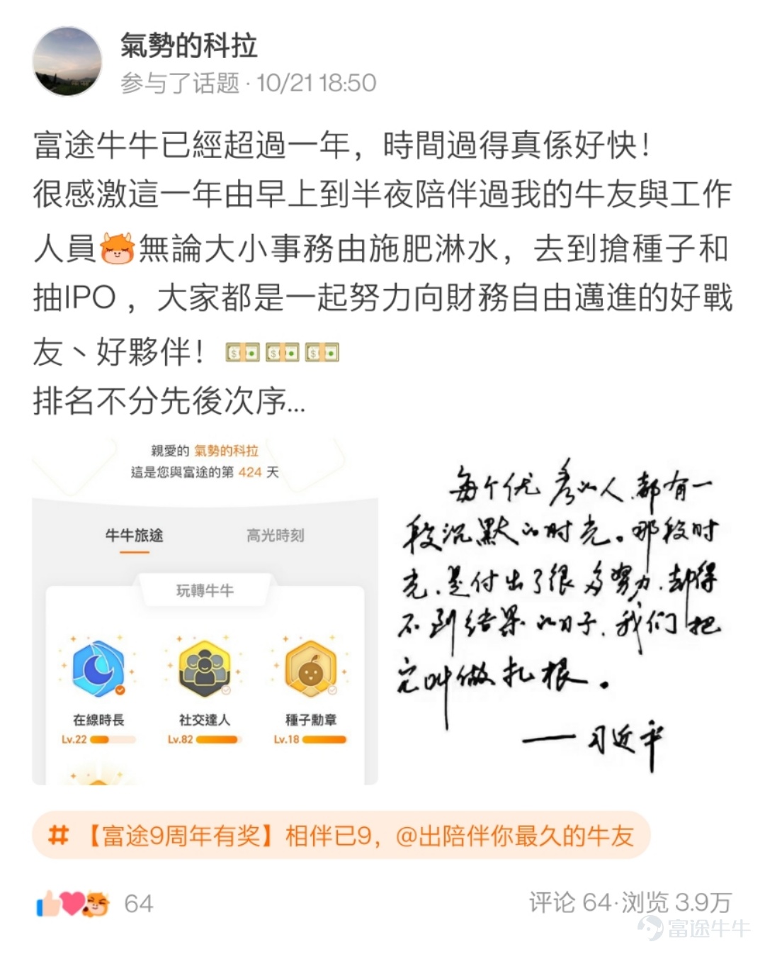 各位牛友們久等啦，感謝大家在活動 相伴已9，@出陪伴你最久的牛友 中的熱情參與[蛋糕]  牛友們的真誠發帖讓活動君倍感開心！  在認真瀏覽完所有的帖子之後，最終挑選出獲獎的21位牛友，  讓我們一起看看是哪些可愛的人兒~[調皮]  以下3位牛友極具真情實感，恭喜獲相伴已9獎，獎勵全套牛牛手辦禮盒1個！  @鄉村牛姑姑   >>原文傳送門 @單純地跑  >>原文傳送門 @只爱吃鱼   >>原文傳送門  以下9位牛友的表白不落俗套，恭喜獲花樣表白獎，獎勵牛牛手辦1個！  @IFIF   @炒股牛牛  >>原文傳送門   @幸運小金牛 >>原文傳送門 @特long普   >>原文傳送門 @Joshigh  >>原文傳送門 @兵工廠Ron   >>原文傳送門 @17937629  @Deer Deer >>原文傳送門 @Dream Girl >>原文傳送門 以下9位牛友的帖子獲贊多多，恭喜獲攜手共進獎，獎勵牛牛U型枕1個！ @楊楊cat >>原文傳送門...