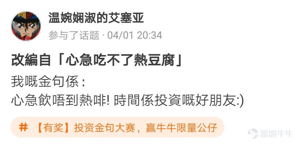 牛友們，“投資金句大賽，贏牛牛限量公仔”活動圓滿結束啦[調皮] 活動君在遴選投資金句時看到了牛友們有趣的“投資百態”，既有得意時的自謙，也有失意時的自勉~ 牛友不僅才華橫溢，而且思想境界也極為高深，活動君真是自愧不如啊~[俾我睇下] >>點擊回顧活動 根據活動規則，參與話題討論 選取帖子最有創意的20名參與者，除了在指定的限量版牛牛公仔中選擇一隻帶回家外，香港用户每人獲得太平洋咖啡券2張，內地用户每人獲得666積分，這些用户分別是： @mengboxingx、@卡比獸、@MP_ME、@Lyniachanyinling、@24838760、@我系神級韭菜、@Pammmmmm、@超績韭菜俠、@幸運蟲仔、@温婉娴淑的艾塞亚、@牛頭角牛牛、@抄顶砖家、@Wing Gundam Zero、@茹果666、@唯我獨尊女皇、@股壇頂級掠食者、@股海迷徒、@超有品