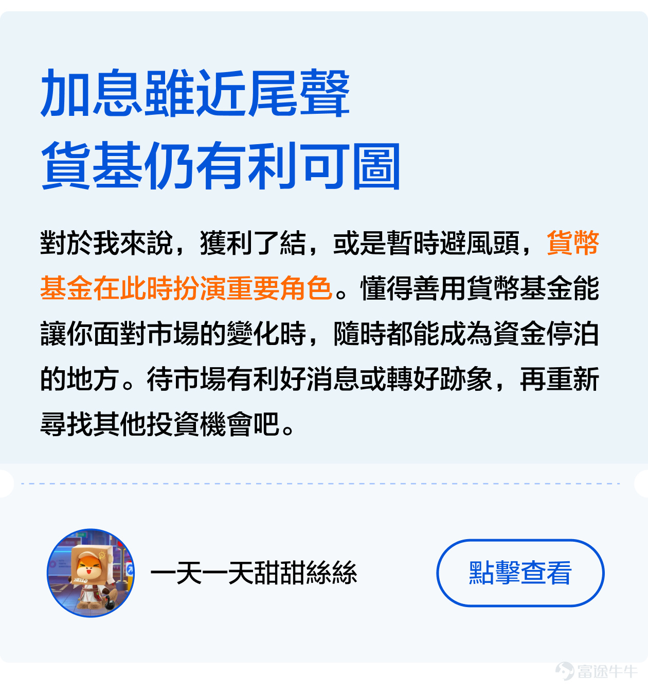 [機智]如何巧妙地在加息週期中尋找避風港，如何在不確定性中做出明智的投資選擇[俾我睇下]？ 不久前剛結束的[鏈接: #美聯儲加息接近尾聲，基金投資應該點樣做出更好的選擇？]話題活動獲得衆多牛友的大力支持[打call]！ 衆多牛友們積極討論分享自己的看法，有的牛友主張在變動的經濟環境中尋找穩定回報，但也有牛友認爲應當抓住時機，尋找增長潛力。接下來，讓象象帶大家看看牛友們的精彩發言[社會社會]！ 一、穩中求勝—— 尋找低風險的港灣 在經濟的大海中，每一次美聯儲的政策調整都像一股巨浪，能讓航船顛簸或是順風破浪。加息週期尾聲之際，穩健投資成爲了許多牛友的共識選擇[鼓掌]。 其中，牛友們紛紛表達了對貨幣基金的青睞，這類基金以其低風險和穩定收益贏得了大家的信賴[社會社會]。例如， [鏈接: @一天一天甜甜絲絲]: 我認為貨幣基金可作為資金的臨時避風港。因此我會配置八成港元資金放在 [鏈接: $泰康开泰港元货币基金(HK0000772993.MF)$] 。 [鏈接: @眼若流星的品控員]：貨幣市場基金投資成本低、風險低，而且流動性高，提取資金遠比定期存款方便[勁] [鏈接: @團滅發動機]則發出曬單，指出通過持有貨幣基金已經達到了今年的收益預期，令象象羨慕不已[色]！ 二、多邊形...