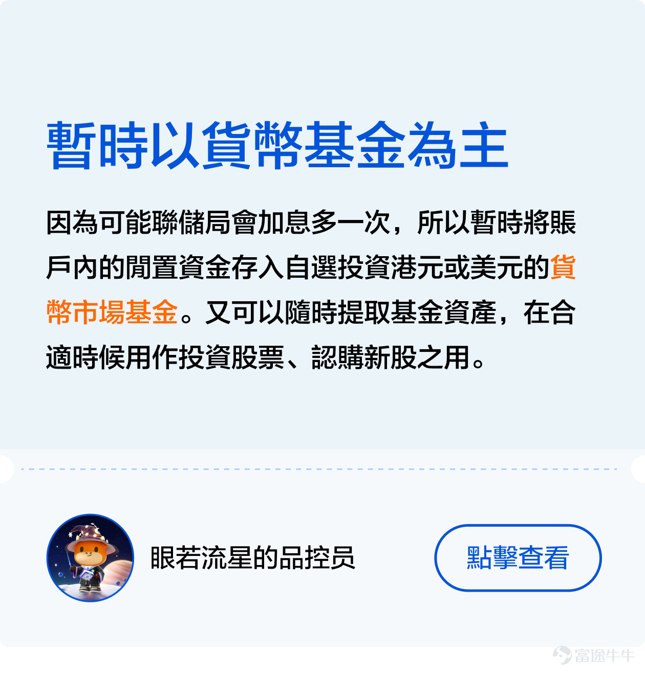 [機智]如何巧妙地在加息週期中尋找避風港，如何在不確定性中做出明智的投資選擇[俾我睇下]？ 不久前剛結束的[鏈接: #美聯儲加息接近尾聲，基金投資應該點樣做出更好的選擇？]話題活動獲得衆多牛友的大力支持[打call]！ 衆多牛友們積極討論分享自己的看法，有的牛友主張在變動的經濟環境中尋找穩定回報，但也有牛友認爲應當抓住時機，尋找增長潛力。接下來，讓象象帶大家看看牛友們的精彩發言[社會社會]！ 一、穩中求勝—— 尋找低風險的港灣 在經濟的大海中，每一次美聯儲的政策調整都像一股巨浪，能讓航船顛簸或是順風破浪。加息週期尾聲之際，穩健投資成爲了許多牛友的共識選擇[鼓掌]。 其中，牛友們紛紛表達了對貨幣基金的青睞，這類基金以其低風險和穩定收益贏得了大家的信賴[社會社會]。例如， [鏈接: @一天一天甜甜絲絲]: 我認為貨幣基金可作為資金的臨時避風港。因此我會配置八成港元資金放在 [鏈接: $泰康开泰港元货币基金(HK0000772993.MF)$] 。 [鏈接: @眼若流星的品控員]：貨幣市場基金投資成本低、風險低，而且流動性高，提取資金遠比定期存款方便[勁] [鏈接: @團滅發動機]則發出曬單，指出通過持有貨幣基金已經達到了今年的收益預期，令象象羨慕不已[色]！ 二、多邊形...