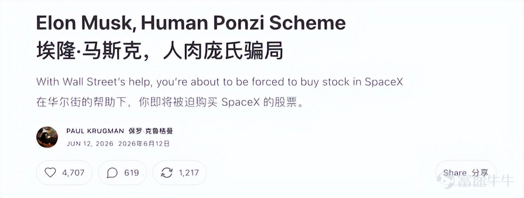 SpaceX上市第一天,馬斯克成了人類歷史上第一個萬億富翁。 同一天,2008年諾貝爾經濟學獎得主保羅·克魯格曼發文《Elon Musk, Human Ponzi Scheme》,直接把馬斯克稱爲「真人版龐氏騙局」。 在這篇火力全開的文章裏,他抨擊馬斯克收購Twitter之後「摧毀了X的商業模式,把它變成了一個糞坑」,廣告商逃離,銀行被套在130億美元債務裏。它後來甚至不是因爲業務本身起死回生,而是靠特朗普回歸和AI熱潮續上了命。 在文章的最後,克魯格曼直言:「埃隆·馬斯克這個龐大的龐氏騙局,終將崩盤。」 在克魯格曼看來,馬斯克的財富機器,早已不只是靠火箭、電動車和衛星互聯網運轉。它更像是一套圍繞「馬斯克天才神話」建立起來的資本循環:投資者相信馬斯克能創造未來,於是不斷買入他的公司;公司估值上漲,又反過來證明馬斯克確實能創造未來。 SpaceX上市,則把這套循環推到了最危險的一步。 因爲這一次,買單的人不只會是馬斯克的信徒、華爾街玩家和主動下注的投資者。 那些不相信馬斯克的人,也可能被迫買單。 01 真人版龐氏騙局 保羅·克魯格曼...