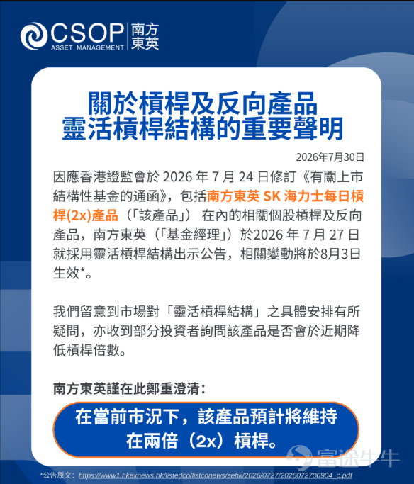 因應證監會於 2026 年 7 月 24 日修訂《有關上市結構性基金的通函》，包括南方東英 SK 海力士每日槓桿(2x)產品（「該產品」） 在內的相關個股槓桿及反向產品，南方東英（「基金經理」）於2026年7月27日 就採用靈活槓桿結構出示公告，相關變動將於8月3日生效： [鏈接: https://www1.hkexnews.hk/listedco/listconews/sehk/2026/0727/2026072700904_c.pdf]   我們留意到市場對「靈活槓桿結構」之具體安排有所疑問，亦收到部分投資者詢問該產品是否會於近期降低槓桿倍數。 南方東英謹在此鄭重澄清： 在當前市況下，該產品預計將維持在兩倍（2x）槓桿。 具體說明如下。   1.作為被動式投資產品，相關槓桿及反向產品的槓桿倍數調整的主要考慮因素為容量限制或成本因素。該“靈活槓桿結構”之設計為應對極端市況，例如在相關槓桿及反向產品規模大幅上漲後，出現容量限制或運營成本急速及大幅上升，導致維持原有目標槓桿已不可行。   基金經理不會基於對市場行情的判斷進行任何主動調整槓桿倍數的操作。  ...