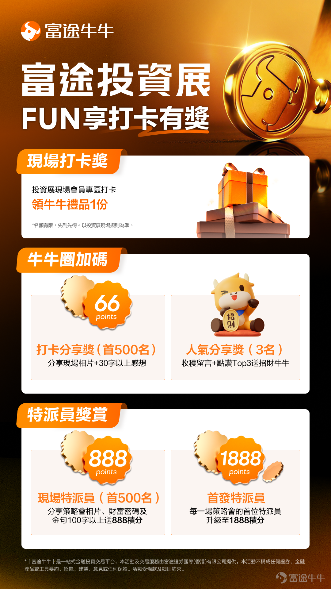 [哇]牛友們！就是今天！萬眾期待的全港最大投資理財展——2026富途投資展正式啟幕！🎉🎉已領票的朋友快出發來投資展，總值$20萬足金金牛以及逾萬份禮品在投資展現場等你帶走！未領票的牛友，可以[鏈接: 點擊此免費領取門票前往現場>>] ⏰ 時間：10:00 - 18:00 📍地點：灣仔會展展覽廳5E 現場重磅活動一浪接一浪，無數福利及財富密碼等你來發掘，在富途投資展贏盡獎品，在富途牛牛投資狂賺收益[打call]！參加牛牛圈打卡活動，分享你的投資展精彩瞬間，即有機會贏取牛牛精品和高達1888積分！[NICE] 📸如何參加打卡活動？ 1、前往投資展，用手機/相機記錄下現場多個打卡位靚相、你的華爾街牛牛快報、富途產品發佈會盛況、投資策略會、工作坊中的專家身影、現場展區及互動遊戲的有趣瞬間！ 2、打開牛牛圈，在有獎話題[鏈接: >>【富途投資展】FUN享打卡有獎！<<]下發文，關聯 $富途控股 (FUTU.US)$ ，向各位牛友分享你的現場打卡內容，包括但不限於投資展遊玩心得、攻略，在投資策略會及工作坊收穫到的專家觀點、財富密碼、投資策略，贏取的最新牛牛周邊、電子產...