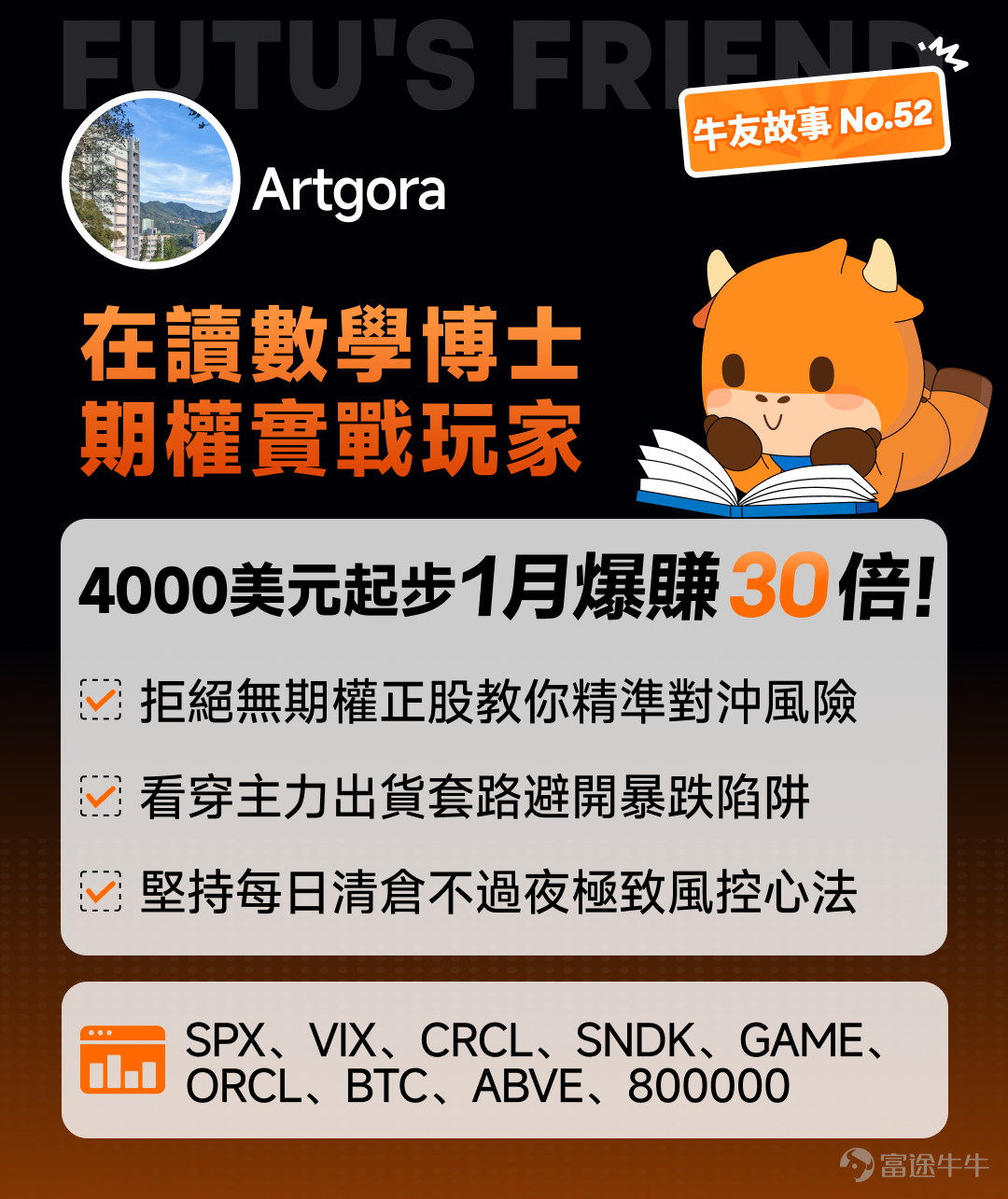 從去年 7 月底正股虧錢入場，到今年 2 月用 4000 美元在標普期權上一個月翻 30 倍。從被 GameSquare 割韭菜後發誓不碰沒有期權的股票，到每天最多換手幾百上千張期權合約——這中間，一個數學博士在讀生經歷了什麼？ 他是如何用數學專業背景理解期權定價、看穿流動性危機？又是如何在消息滿天飛的市場中保護自己？ 本期牛友故事邀請到座標香港的在讀數學博士 @Artgora，分享他從正股虧錢到期權翻身、從 Circle 入場到期權穩定盈利的交易心路，揭祕這位自嘲「窮學生」博士生獨特的期權思維和市場觀。 一、入市啓蒙：從正股虧錢到「再也不碰沒有期權的股票」 Q：能跟牛友們聊聊你是怎麼開始交易的嗎？ Artgora：我去年 7 月底開始玩股票，契機其實挺偶然的。當時跟一個同學一起看節目，他突然說要登入股票帳號買 $Circle (CRCL.US)$ ，那天剛好是 Circle 上市。他之前做泡泡瑪特把八萬變成了十幾萬，那天晚上梭哈 Circle 做了好幾次 T，結果十幾萬又變回了幾萬。 我當時就想，這股...